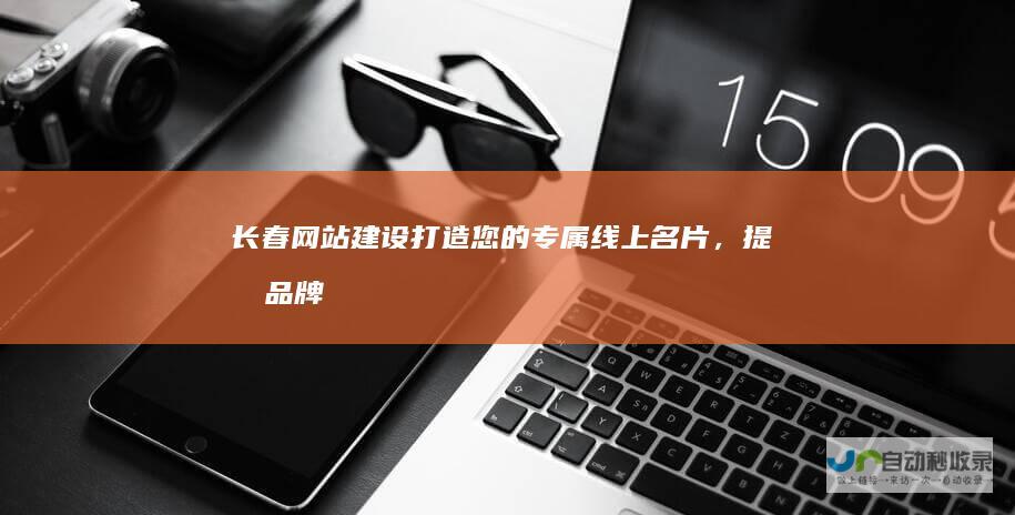长春网站建设：打造您的专属线上名片，提升品牌形象，引爆客户增长